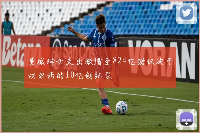 曼城转会支出激增至824亿镑仅次于切尔西的10亿创纪录