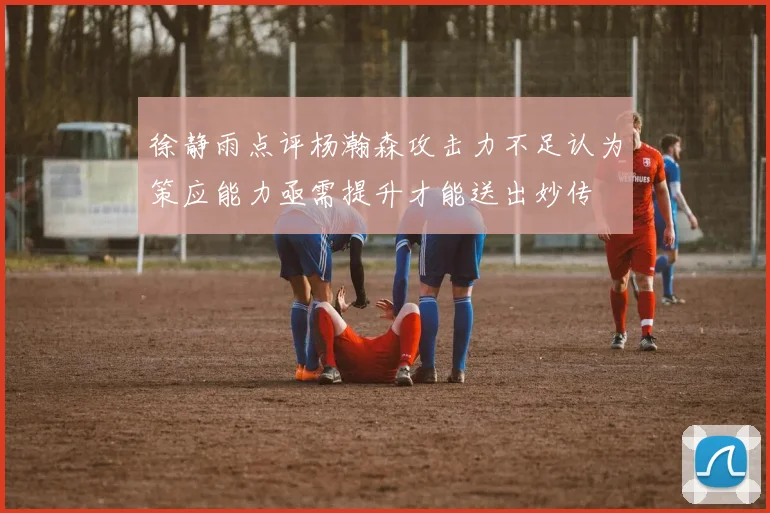 徐静雨点评杨瀚森攻击力不足认为策应能力亟需提升才能送出妙传