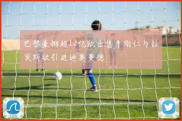 巴黎豪掷超12亿欧出售李刚仁与拉莫斯欲引进迪奥曼德