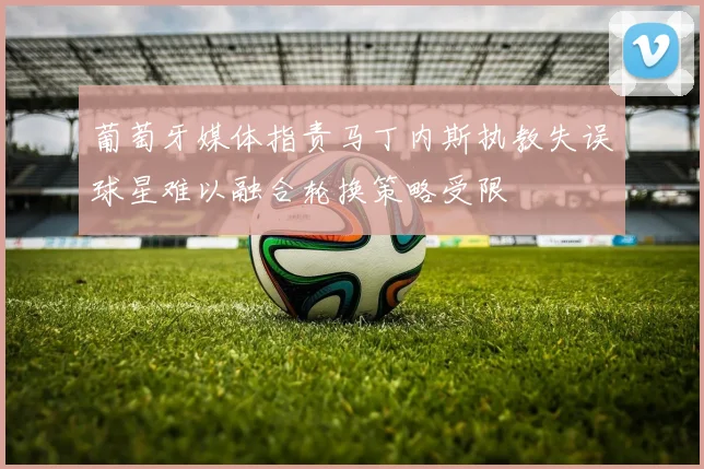 葡萄牙媒体指责马丁内斯执教失误球星难以融合轮换策略受限