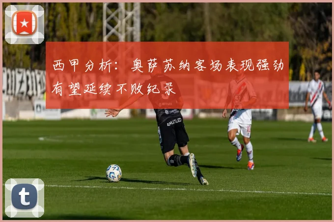 西甲分析：奥萨苏纳客场表现强劲有望延续不败纪录