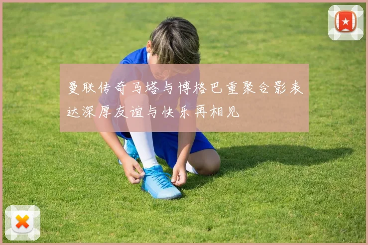 曼联传奇马塔与博格巴重聚合影表达深厚友谊与快乐再相见