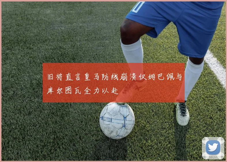 旧将直言皇马防线崩溃仅姆巴佩与库尔图瓦全力以赴