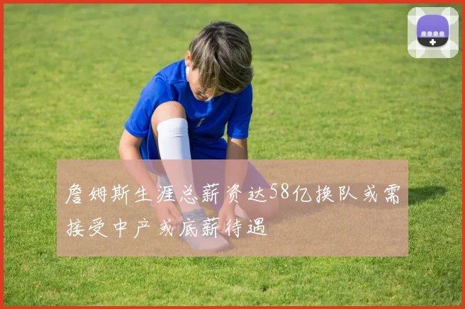 詹姆斯生涯总薪资达58亿换队或需接受中产或底薪待遇