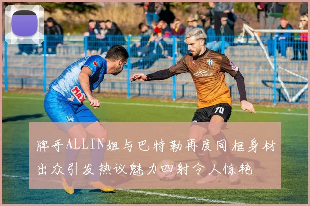 牌手ALLIN姐与巴特勒再度同框身材出众引发热议魅力四射令人惊艳