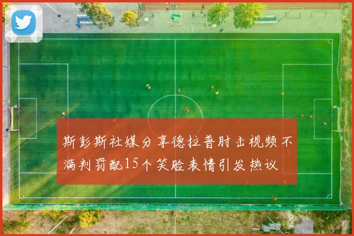 斯彭斯社媒分享德拉普肘击视频不满判罚配15个笑脸表情引发热议