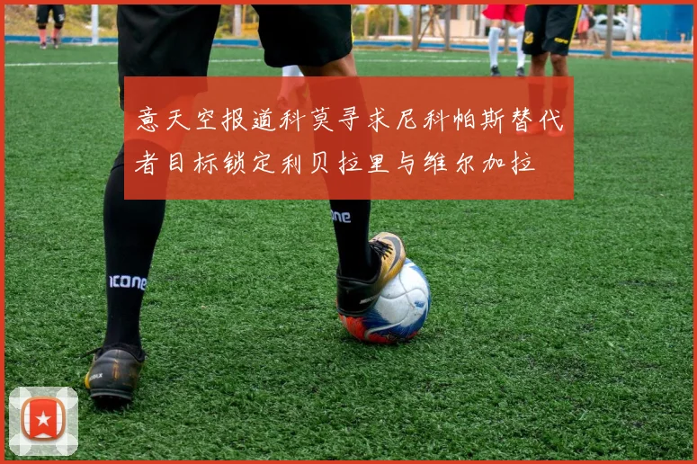 意天空报道科莫寻求尼科帕斯替代者目标锁定利贝拉里与维尔加拉
