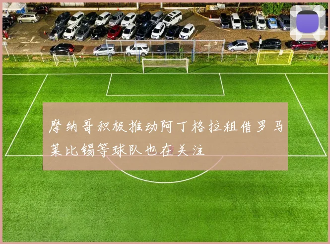 摩纳哥积极推动阿丁格拉租借罗马莱比锡等球队也在关注