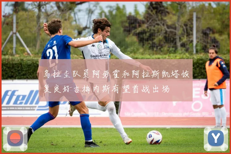 乌拉圭队员阿劳霍和阿拉斯凯塔恢复良好吉梅内斯有望首战出场