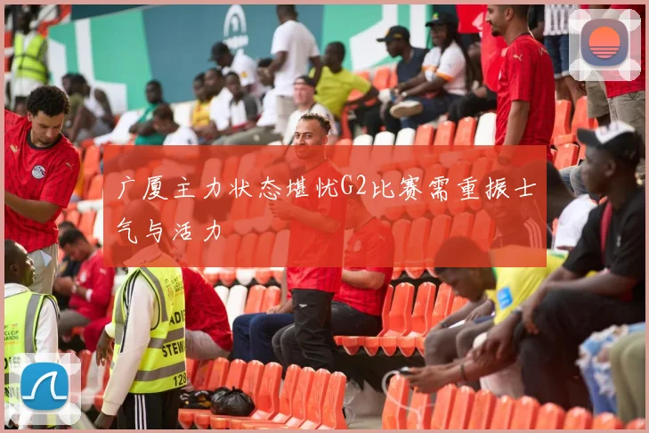 广厦主力状态堪忧G2比赛需重振士气与活力