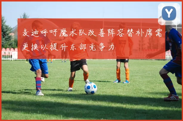 麦迪呼吁魔术队改善阵容替补席需更换以提升东部竞争力