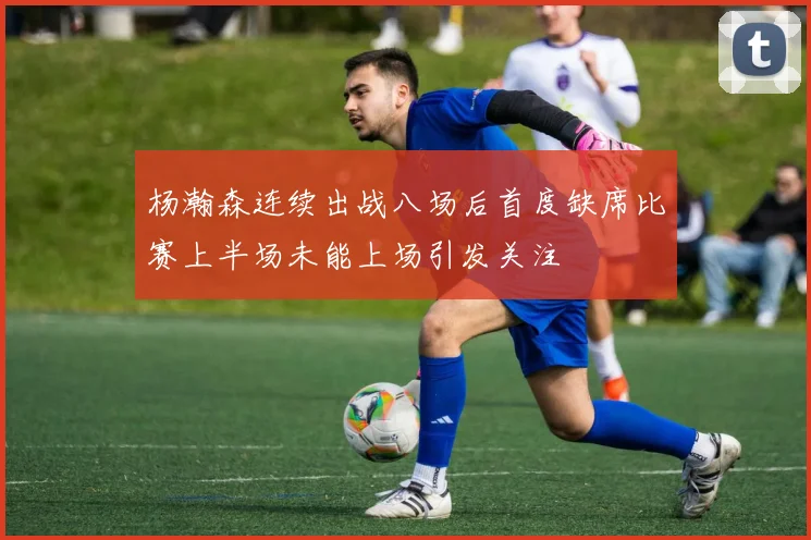 杨瀚森连续出战八场后首度缺席比赛上半场未能上场引发关注