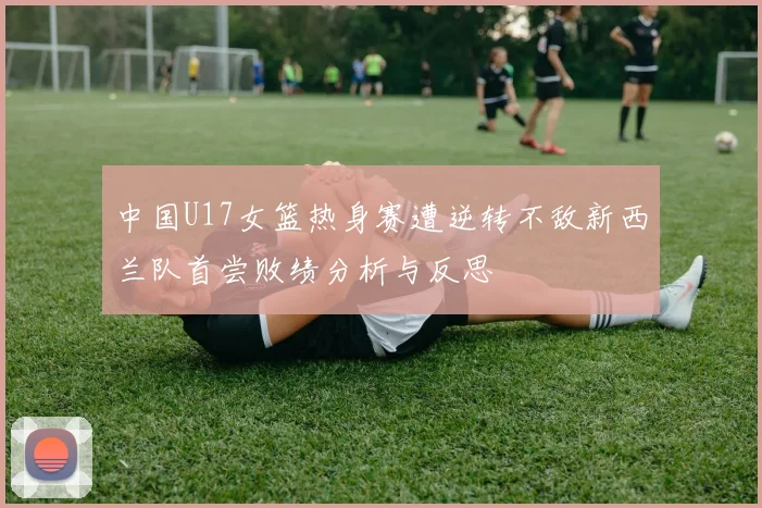 中国U17女篮热身赛遭逆转不敌新西兰队首尝败绩分析与反思