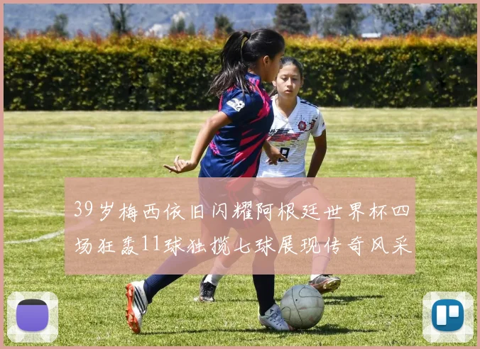 39岁梅西依旧闪耀阿根廷世界杯四场狂轰11球独揽七球展现传奇风采
