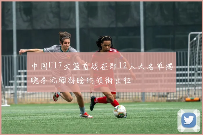 中国U17女篮首战在即12人大名单揭晓李沅珊孙晗昀领衔出征
