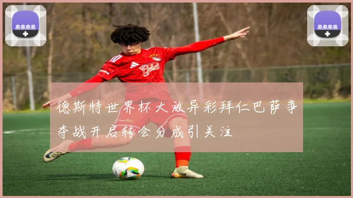德斯特世界杯大放异彩拜仁巴萨争夺战开启转会分成引关注