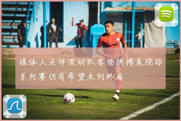 媒体人点评深圳队客场拼搏表现称系列赛仍有希望未到终局