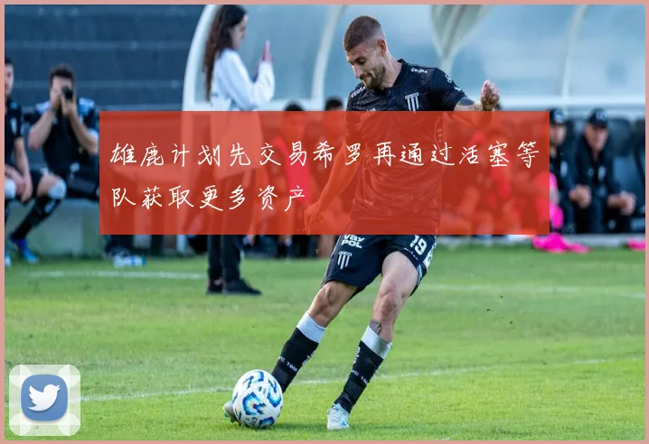 雄鹿计划先交易希罗再通过活塞等队获取更多资产