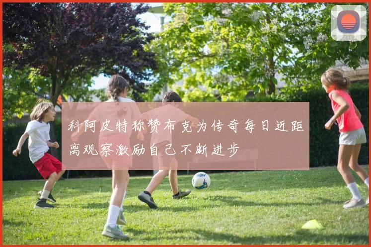 科阿皮特称赞布克为传奇每日近距离观察激励自己不断进步