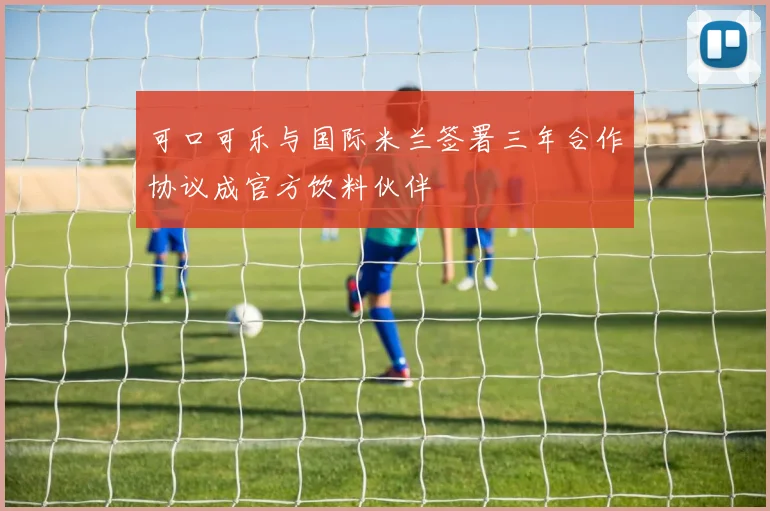 可口可乐与国际米兰签署三年合作协议成官方饮料伙伴