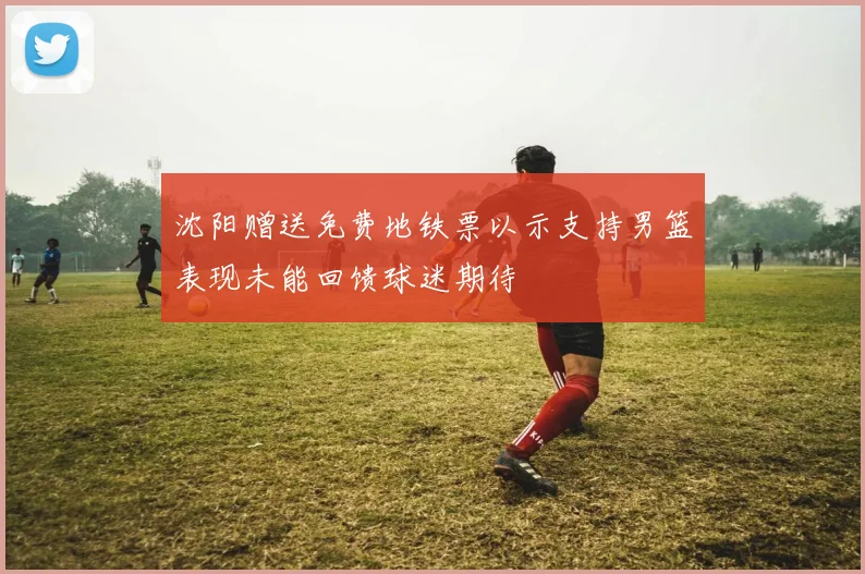 沈阳赠送免费地铁票以示支持男篮表现未能回馈球迷期待
