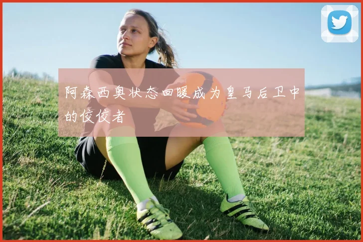 阿森西奥状态回暖成为皇马后卫中的佼佼者