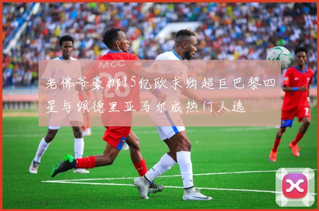 老佛爷豪掷15亿欧求购超巨巴黎四星与佩德里亚马尔成热门人选