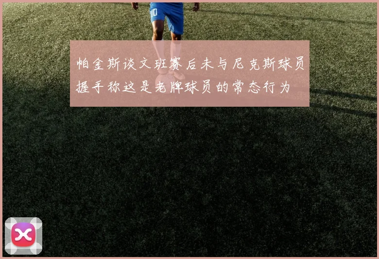 帕金斯谈文班赛后未与尼克斯球员握手称这是老牌球员的常态行为