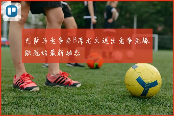 巴萨马竞争夺B席尤文退出竞争无缘欧冠的最新动态