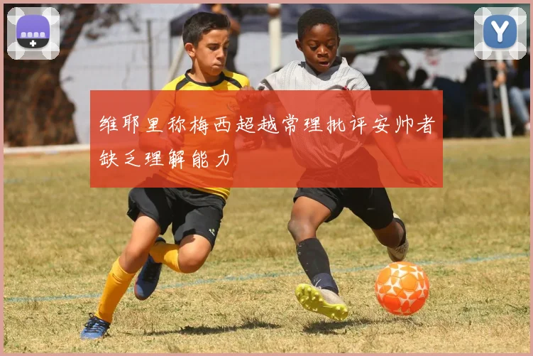 维耶里称梅西超越常理批评安帅者缺乏理解能力