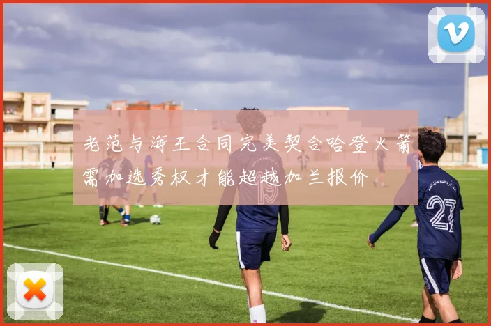 老范与海王合同完美契合哈登火箭需加选秀权才能超越加兰报价