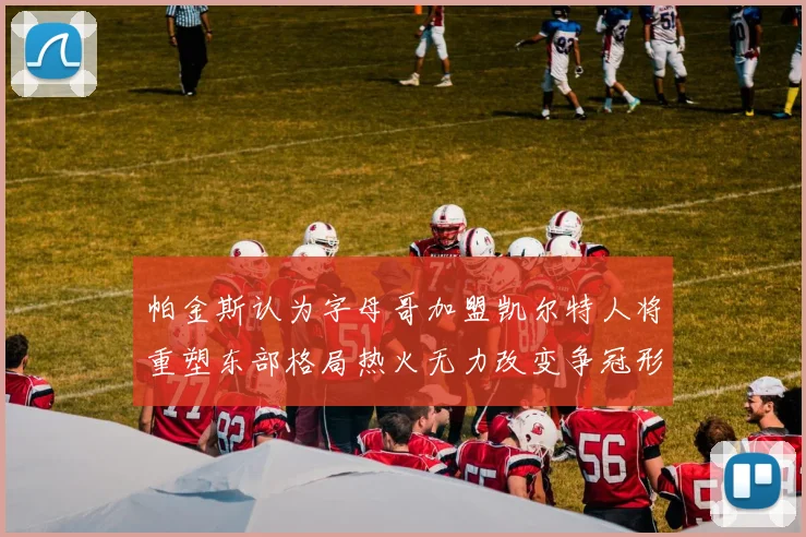 帕金斯认为字母哥加盟凯尔特人将重塑东部格局热火无力改变争冠形势