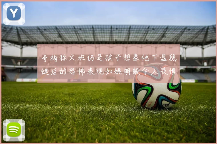 夸梅称文班仍是孩子想象他下盘稳健后的恐怖表现如姚明般令人畏惧