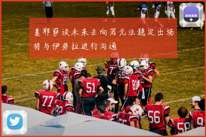 基耶萨谈未来去向若无法稳定出场将与伊劳拉进行沟通