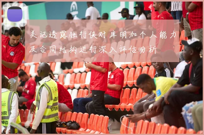 美记透露独行侠对库明加个人能力及合同结构进行深入评估分析
