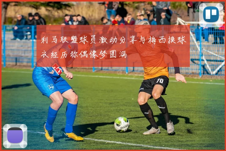 利马联盟球员激动分享与梅西换球衣经历称偶像梦圆满